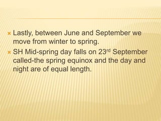  Lastly, between June and September we
move from winter to spring.
 SH Mid-spring day falls on 23rd September
called-the spring equinox and the day and
night are of equal length.
 