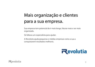 Mais organização e clientes
para a sua empresa.
2
Mais organização e clientes
para a sua empresa.
Sua empresa tem potencial de ir mais longe, faturar mais e ser mais
organizada.
Só faltava um especialista para ajudar.
A Revolutia ajuda pequenas e médias empresas como a sua a
conquistarem resultados melhores.
 