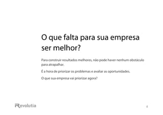 O que falta para sua empresa ser melhor?
4
O que falta para sua empresa
ser melhor?
Para construir resultados melhores, não pode haver nenhum obstáculo
para atrapalhar.
É a hora de priorizar os problemas e avaliar as oportunidades.
O que sua empresa vai priorizar agora?
 
