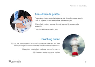 Acelerar os resultados.
7
Consultoria de gestão
Os projetos de consultoria de gestão são desenhados de acordo
com os objetivos da sua empresa. Sem enrolação.
A Revolutia projeta retorno de pelo menos 10 vezes o valor
investido.
Qual outra consultoria faz isso?
Coaching online
Todo o seu potencial será destravado para que você seja um líder
melhor, um profissional melhor e um empreendedor melhor.
A Revolutia vai ajudar a melhorar sua performance.
Não importa a sua cidade ou região.
 