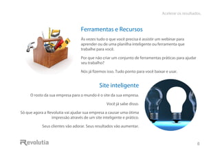 Acelerar os resultados.
8
Ferramentas e Recursos
Às vezes tudo o que você precisa é assistir um webinar para
aprender ou de uma planilha inteligente ou ferramenta que
trabalhe para você.
Por que não criar um conjunto de ferramentas práticas para ajudar
seu trabalho?
Nós já fizemos isso. Tudo ponto para você baixar e usar.
Site inteligente
O rosto da sua empresa para o mundo é o site da sua empresa.
Você já sabe disso.
Só que agora a Revolutia vai ajudar sua empresa a causar uma ótima
impressão através de um site inteligente e prático.
Seus clientes vão adorar. Seus resultados vão aumentar.
 