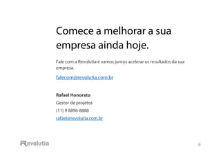 Comece a melhorar a sua empresa ainda hoje.
9
Comece a melhorar a sua
empresa ainda hoje.
Fale com a Revolutia e vamos juntos acelerar os resultados da sua
empresa.
falecom@revolutia.com.br
Rafael Honorato
Gestor de projetos
(11) 9 8896-8888
rafael@revolutia.com.br
 