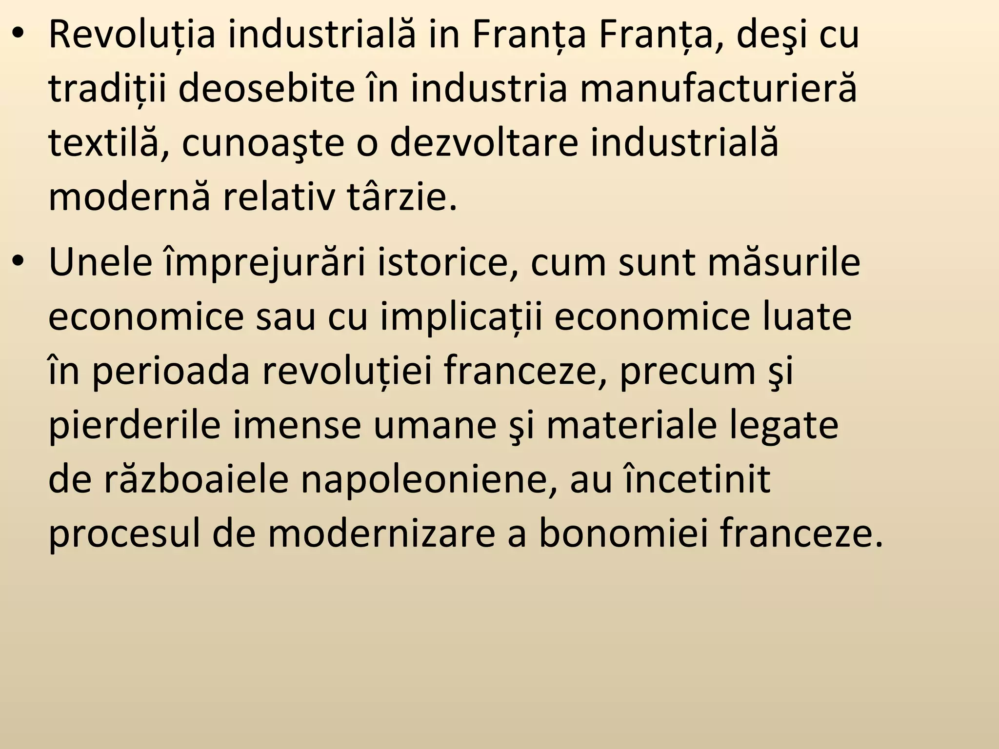 Revoluţia industrială in Franţa Franţa, deşi cu tradiţii deosebite în industria manufacturieră textilă, cunoaşte o dezvoltare industrială modernă relativ târzie.  Unele împrejurări istorice, cum sunt măsurile economice sau cu implicaţii economice luate în perioada revoluţiei franceze, precum şi pierderile imense umane şi materiale legate de războaiele napoleoniene, au încetinit procesul de modernizare a bonomiei franceze. 