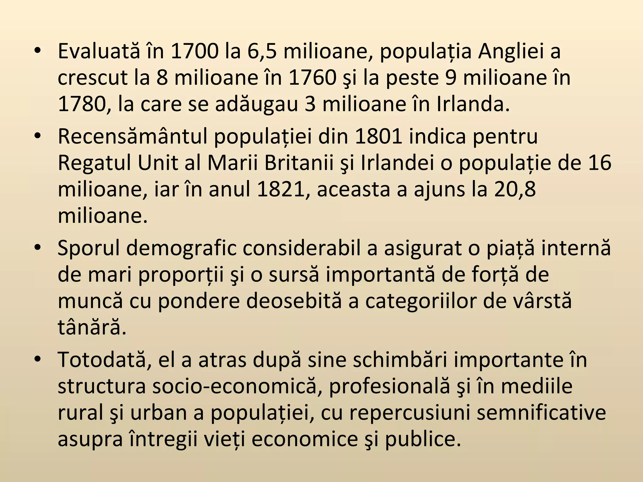 Evaluată în 1700 la 6,5 milioane, populaţia Angliei a crescut la 8 milioane în 1760 şi la peste 9 milioane în 1780, la care se adăugau 3 milioane în Irlanda.  Recensământul populaţiei din 1801 indica pentru Regatul Unit al Marii Britanii şi Irlandei o populaţie de 16 milioane, iar în anul 1821, aceasta a ajuns la 20,8 milioane.  Sporul demografic considerabil a asigurat o piaţă internă de mari proporţii şi o sursă importantă de forţă de muncă cu pondere deosebită a categoriilor de vârstă tânără.  Totodată, el a atras după sine schimbări importante în structura socio-economică, profesională şi în mediile rural şi urban a populaţiei, cu repercusiuni semnificative asupra întregii vieţi economice şi publice.  