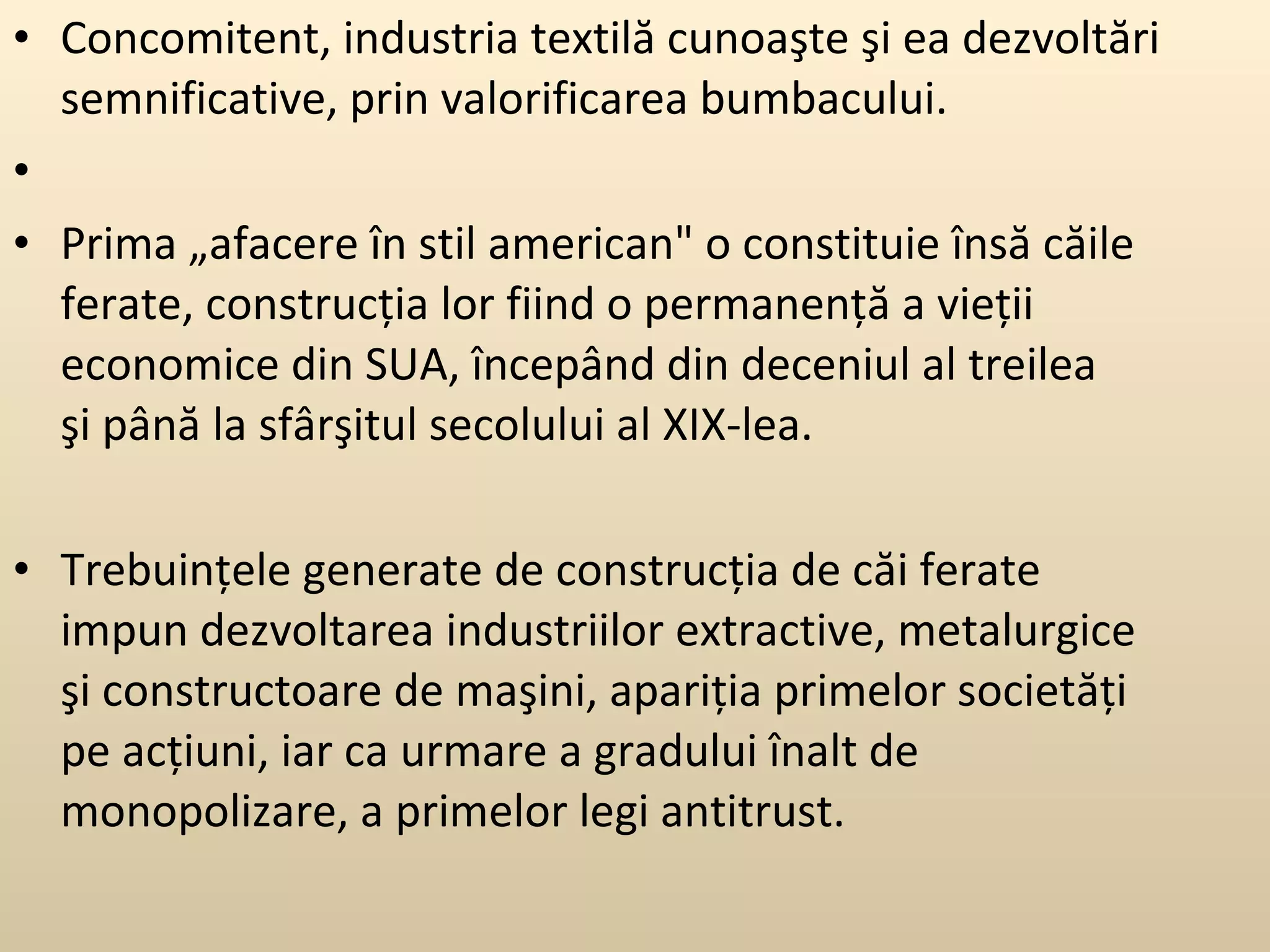 Concomitent, industria textilă cunoaşte şi ea dezvoltări semnificative, prin valorificarea bumbacului. Prima „afacere în stil american&quot; o constituie însă căile ferate, construcţia lor fiind o permanenţă a vieţii economice din SUA, începând din deceniul al treilea şi până la sfârşitul secolului al XIX-lea.  Trebuinţele generate de construcţia de căi ferate impun dezvoltarea industriilor extractive, metalurgice şi constructoare de maşini, apariţia primelor societăţi pe acţiuni, iar ca urmare a gradului înalt de monopolizare, a primelor legi antitrust.  
