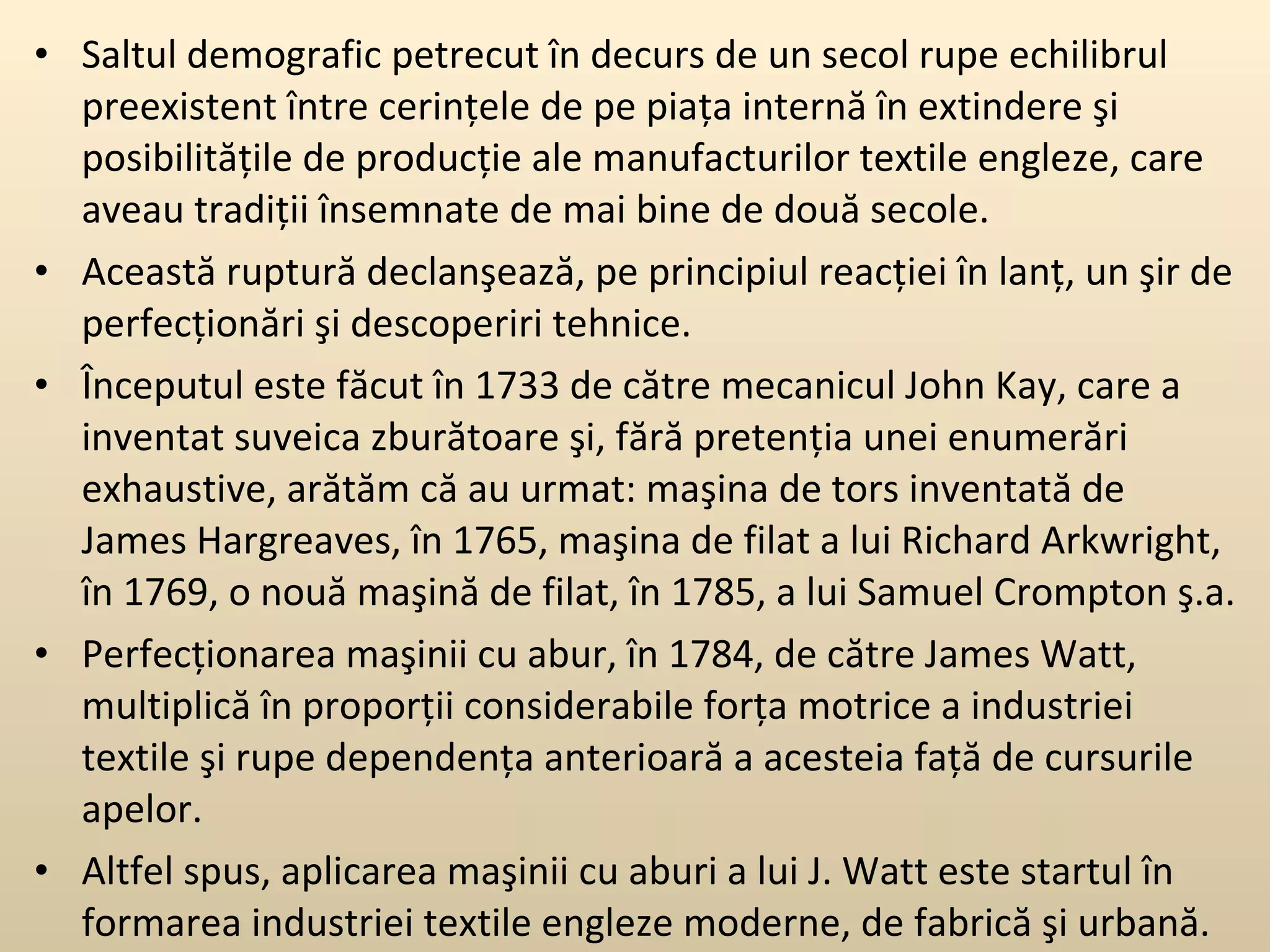 Saltul demografic petrecut în decurs de un secol rupe echilibrul preexistent între cerinţele de pe piaţa internă în extindere şi posibilităţile de producţie ale manufacturilor textile engleze, care aveau tradiţii însemnate de mai bine de două secole. Această ruptură declanşează, pe principiul reacţiei în lanţ, un şir de perfecţionări şi descoperiri tehnice.  Începutul este făcut în 1733 de către mecanicul John Kay, care a inventat suveica zburătoare şi, fără pretenţia unei enumerări exhaustive, arătăm că au urmat: maşina de tors inventată de James Hargreaves, în 1765, maşina de filat a lui Richard Arkwright, în 1769, o nouă maşină de filat, în 1785, a lui Samuel Crompton ş.a.  Perfecţionarea maşinii cu abur, în 1784, de către James Watt, multiplică în proporţii considerabile forţa motrice a industriei textile şi rupe dependenţa anterioară a acesteia faţă de cursurile apelor.  Altfel spus, aplicarea maşinii cu aburi a lui J. Watt este startul în formarea industriei textile engleze moderne, de fabrică şi urbană. 