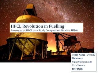 HPCL Revolution in Fuelling
Presented at HPCL case Study Competition Finals at IIM-A




                                                   Team Name : OwlCity
                                                   Members
                                                   Vipul Vikram Singh
                                                   Yash Saxena
                                                   IIFT Delhi
 
