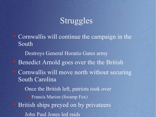 Struggles Cornwallis will continue the campaign in the South Destroys General Horatio Gates army Benedict Arnold goes over the the British Cornwallis will move north without securing South Carolina Once the British left, patriots took over Francis Marion (Swamp Fox) British ships preyed on by privateers John Paul Jones led raids 