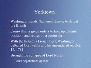 Yorktown Washington sends Nathaniel Greene to defeat the British Cornwallis is given orders to take up defense position, and settles on a peninsula With the help of a French fleet, Washington defeated Cornwallis and he surrendered on Oct. 17, 1781 Brought the collapse of Lord North Peace negotiations opened 