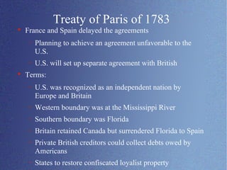 Treaty of Paris of 1783 France and Spain delayed the agreements Planning to achieve an agreement unfavorable to the U.S. U.S. will set up separate agreement with British Terms: U.S. was recognized as an independent nation by Europe and Britain Western boundary was at the Mississippi River Southern boundary was Florida Britain retained Canada but surrendered Florida to Spain Private British creditors could collect debts owed by Americans States to restore confiscated loyalist property 