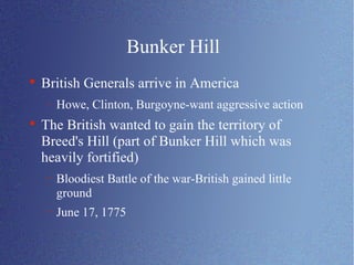 Bunker Hill British Generals arrive in America Howe, Clinton, Burgoyne-want aggressive action The British wanted to gain the territory of Breed's Hill (part of Bunker Hill which was heavily fortified) Bloodiest Battle of the war-British gained little ground June 17, 1775 