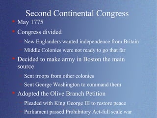 Second Continental Congress May 1775 Congress divided New Englanders wanted independence from Britain Middle Colonies were not ready to go that far Decided to make army in Boston the main source Sent troops from other colonies Sent George Washington to command them Adopted the Olive Branch Petition Pleaded with King George III to restore peace Parliament passed Prohibitory Act-full scale war 