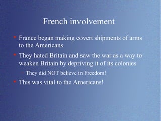 French involvement France began making covert shipments of arms to the Americans They hated Britain and saw the war as a way to weaken Britain by depriving it of its colonies They did NOT believe in Freedom! This was vital to the Americans! 