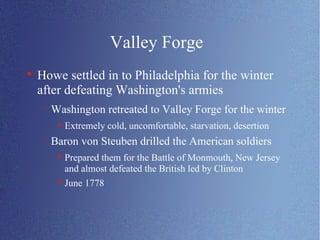 Valley Forge Howe settled in to Philadelphia for the winter after defeating Washington's armies Washington retreated to Valley Forge for the winter Extremely cold, uncomfortable, starvation, desertion Baron von Steuben drilled the American soldiers Prepared them for the Battle of Monmouth, New Jersey and almost defeated the British led by Clinton June 1778 