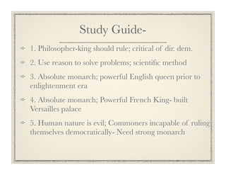 Study Guide-
1. Philosopher-king should rule; critical of dir. dem.
2. Use reason to solve problems; scientiﬁc method
3. Absolute monarch; powerful English queen prior to
enlightenment era
4. Absolute monarch; Powerful French King- built
Versailles palace
5. Human nature is evil; Commoners incapable of ruling
themselves democratically- Need strong monarch
 