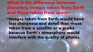 What is the difference between
planetary images taken from Earth
and those taken from space?
•Images taken from Earth would have
less sharpness and detail than those
taken from a satellite or a probe
because Earth’s atmosphere would
interfere with the quality of photos
 