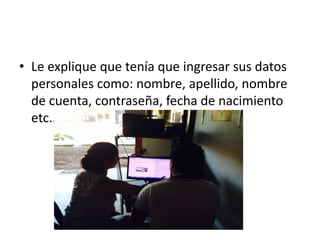 • Le explique que tenía que ingresar sus datos
personales como: nombre, apellido, nombre
de cuenta, contraseña, fecha de nacimiento
etc..
 