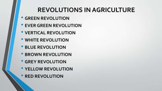 REVOLUTIONS IN AGRICULTURE
• GREEN REVOLUTION
• EVER GREEN REVOLUTION
• VERTICAL REVOLUTION
• WHITE REVOLUTION
• BLUE REVOLUTION
• BROWN REVOLUTION
• GREY REVOLUTION
• YELLOW REVOLUTION
• RED REVOLUTION
 