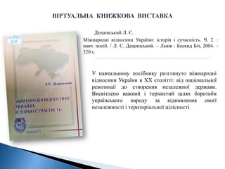 Дещинський Л. Є.
Міжнародні відносини України: історія і сучасність. Ч. 2. :
навч. посіб. / Л. Є. Дещинський. – Львів : Бескид Біт, 2004. –
320 с.
У навчальному посібнику розглянуто міжнародні
відносини України в XX столітті: від національної
революції до створення незалежної держави.
Висвітлено важкий і тернистий шлях боротьби
українського народу за відновлення своєї
незалежності і територіальної цілісності.
 