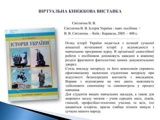 Світлична В. В.
Світлична В. В. Історія України : навч. посібник /
В. В. Світлична. – Київ : Каравела, 2005. – 408 с.
Огляд історії України подається з позицій сучасної
концепції вітчизняної історії у відповідності з
навчальною програмою курсу. В організації самостійної
роботи з посібником допоможуть наведені в кожному
розділі фрагменти фактологічно цінних документальних
джерел.
Стиль викладу матеріалу та його композиція сприяють
ефективнішому засвоєнню студентами матеріалу при
відсутності безпосередніх контактів з викладачем.
Вправи з відповідями на них дають можливість
здійснювати самооцінку та самоконтроль у процесі
навчання.
Для студентів вищих навчальних закладів, а також для
широкого загалу читачів - учнів середніх шкіл, ліцеїв,
гімназій, професійно-технічних училищ та всіх, хто
цікавиться історією, прагне глибше пізнати минуле і
сучасне нашого народу.
 