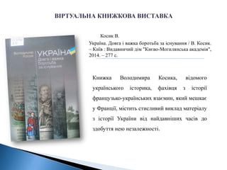 Косик В.
Україна. Довга і важка боротьба за існування / В. Косик.
– Київ : Видавничий дім "Києво-Могилянська академія",
2014. – 277 с.
Книжка Володимира Косика, відомого
українського історика, фахівця з історії
французько-українських взаємин, який мешкає
у Франції, містить стисливий виклад матеріалу
з історії України від найдавніших часів до
здобуття нею незалежності.
 