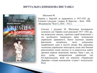 Шкільник М.
Україна у боротьбі за державність в 1917-1921 рр.
Спомини і роздуми / упоряд. В. Верстюк. – Київ : TOB
«Видавництво "Кліо"», 2016. – 512 с.
Спогади і роздуми М. Шкільника відтворюють
доленосні для України події революції 1917 -1921 рр.,
час визвольних змагань, героїчних спроб визволення з-
під російського імперського ярма, відновлення
української державності. Книга насичена цікавим
фактичним матеріалом, часто унікальним,
закарбованим лише в пам’яті автора. Він, урядовець
тогочасних українських міністерств, подає своє бачення
революційних подій, аналізує їх та намагається знайти
причини поразок визвольних змагань. Одна з них, на
його думку, дискредитація української ідеї
П.Скоропадським, який під вивіскою «Української
Держави» готував відновлення «єдиної і неподільної»
Росії.
 