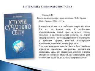 Орлова Т. В.
Історія сучасного світу : навч. посібник / Т. В. Орлова
– Київ : Знання, 2006. – 551 c.
У книзі висвітлюється глобальна історія від кінця
XV ст. до наших днів. У проблемно-
хронологічному плані простежуються головні
тенденції в життєдіяльності людства на етапах
індустріального і постіндустріального суспільства
у духовних сферах, політиці, міжнародних
відносинах, економіці, соціосфері та ін.
Для широкого кола читачів. Книга буде особливо
корисною студентам, аспірантам, викладачам,
науковцям, усім, хто цікавиться історією і прагне
зрозуміти глибинні процеси, що визначають суть
історичних подій та діяльність історичних осіб.
 