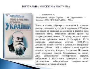 Грушевський М.
Ілюстрована історія України / М. Грушевський. –
Донецьк : ТОВ ПКФ "БАО", 2003. – 736 с.
Книга в цілому зображує становлення й розвиток
народу, економіки, культури і державності України,
яка ніколи не вдавалась до експансії і постійно вела
визвольні війни, захищаючи сусідні країни від
татаро-турецької навали. У цьому виданні перша
російська публікація книги (С.-Петербург, 1913)
видатного українського історика (1866-1934)
доповнена: новим текстом з останнього авторського
видання (Відень, 1921 – звірено з ним) нарисом
відомого сучасного історика Владислава Верстюка,
який продовжує оповідь Грушевського до наших
днів; старовинними географічними картами,
побутовими і батальними гравюрами, а також
хрестоматією найважливіших документальних
матеріалів з вітчизняної історії.
 