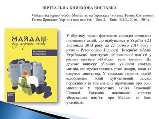 У збірнику подані фрагменти спогадів очевидців
протестних акцій, що відбувалися в Україні з 21
листопада 2013 року до 22 лютого 2014 року і
названі Революцією Гідності. Інтерв’ю зібрані
Українським інститутом національної пам’яті у
рамках проекту «Майдан: усна історія». До
другого випуску збірника увійшли спогади
митців, що представляють різні жанри, види та
напрями мистецтва. У спогадах творчих людей
відображено їхній суб’єктивний досвід
пережитого та узагальнені міркування про роль
мистецтва у протестних акціях Революції
Гідності. Видання покликане сприяти
збереженню пам’яті про Майдан та його
учасників.
Майдан від першої особи. Мистецтво на барикадах / упоряд. Тетяна Ковтунович,
Тетяна Привалко; Укр. ін-т нац. пам’яті. – Вип. 2. – Київ : К.І.С., 2016. – 304 с.
ВІРТУАЛЬНА КНИЖКОВА ВИСТАВКА
 