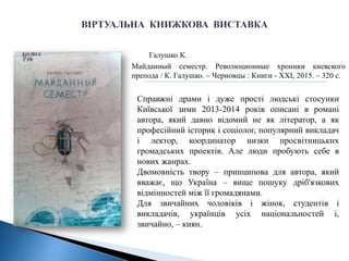 Галушко К.
Майданный семестр. Революционные хроники киевского
препода / К. Галушко. – Черновцы : Книги - XXI, 2015. – 320 с.
Справжні драми і дуже прості людські стосунки
Київської зими 2013-2014 років описані в романі
автора, який давно відомий не як літератор, а як
професійний історик і соціолог, популярний викладач
і лектор, координатор низки просвітницьких
громадських проектів. Але люди пробують себе в
нових жанрах.
Двомовність твору – принципова для автора, який
вважає, що Україна – вище пошуку дріб'язкових
відмінностей між її громадянами.
Для звичайних чоловіків і жінок, студентів і
викладачів, українців усіх національностей і,
звичайно, – киян.
 
