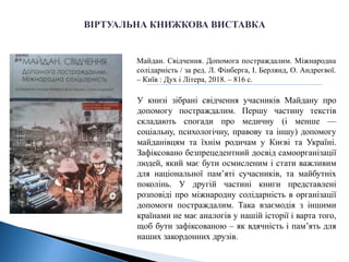 Майдан. Свідчення. Допомога постраждалим. Міжнародна
солідарність / за ред. Л. Фінберга, І. Берлянд, О. Андреєвої.
– Київ : Дух і Літера, 2018. – 816 с.
У книзі зібрані свідчення учасників Майдану про
допомогу постраждалим. Першу частину текстів
складають спогади про медичну (і менше —
соціальну, психологічну, правову та іншу) допомогу
майданівцям та їхнім родичам у Києві та Україні.
Зафіксовано безпрецедентний досвід самоорганізації
людей, який має бути осмисленим і стати важливим
для національної пам’яті сучасників, та майбутніх
поколінь. У другій частині книги представлені
розповіді про міжнародну солідарність в організації
допомоги постраждалим. Така взаємодія з іншими
країнами не має аналогів у нашій історії і варта того,
щоб бути зафіксованою – як вдячність і пам’ять для
наших закордонних друзів.
 