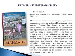 Герасименко О.
Майдан після Майдану / О. Герасименко. – Київ : Віпол,
2016. – 135 с.
«Написати цю книгу мене надихнуло сором’язливе
замовчування подій на Майдані Незалежності після
Революції Гідності. Тим більше, що все частіше
можна почути, що революція ще не закінчилася,
вона продовжується. Для багатьох учасників тих
подій ще тоді, в лютому 2014 року, було це
зрозуміло. Але довелося вибирати: або воювати, або
тиснути на владу. Частина активістів залишилася на
Майдані. Не всі їх розуміли, багато образливих слів
доводилося вислуховувати. Ціле спекотне літо
майданівці намагалися контролювати владу,
підштовхувати її до реальних дій та проведення
реформ. Однак встояти проти «системи» Майдан не
зміг. Тому Революцію ще не закінчено і ми повні
завершити розпочату справу».
 