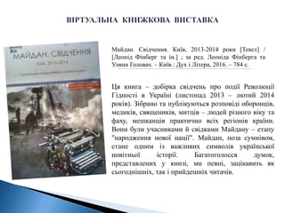 Майдан. Свідчення. Київ, 2013-2014 роки [Текст] /
[Леонід Фінберг та ін.] ; за ред. Леоніда Фінберга та
Уляни Головач. – Київ : Дух і Літера, 2016. – 784 с.
Ця книга – добірка свідчень про події Революції
Гідності в Україні (листопад 2013 – лютий 2014
років). Зібрано та публікуються розповіді оборонців,
медиків, священиків, митців – людей різного віку та
фаху, мешканців практично всіх регіонів країни.
Вони були учасниками й свідками Майдану – етапу
"народження нової нації". Майдан, поза сумнівом,
стане одним із важливих символів української
новітньої історії. Багатоголосся думок,
представлених у книзі, ми певні, зацікавить як
сьогоднішніх, так і прийдешніх читачів.
 