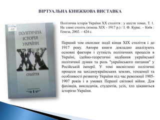 Політична історія України ХХ століття : у шести томах. Т. 1.
На зламі століть (кінець ХІХ - 1917 р.) / І. Ф. Курас. – Київ :
Генеза, 2002. – 424 с.
Перший том охоплює події кінця ХІХ століття і до
1917 року. Автори книги докладно аналізують
основні фактори і сутність політичних процесів в
Україні, ідейно-теоретичні надбання української
політичної думки та роль "українського питання" у
Російській імперії. У томі висвітлено політичні
процеси на західноукраїнських землях, тенденції та
особливості розвитку України під час революції 1905-
1907 років і в умовах Першої світової війни. Для
фахівців, викладачів, студентів, усіх, хто цікавиться
історією України.
 