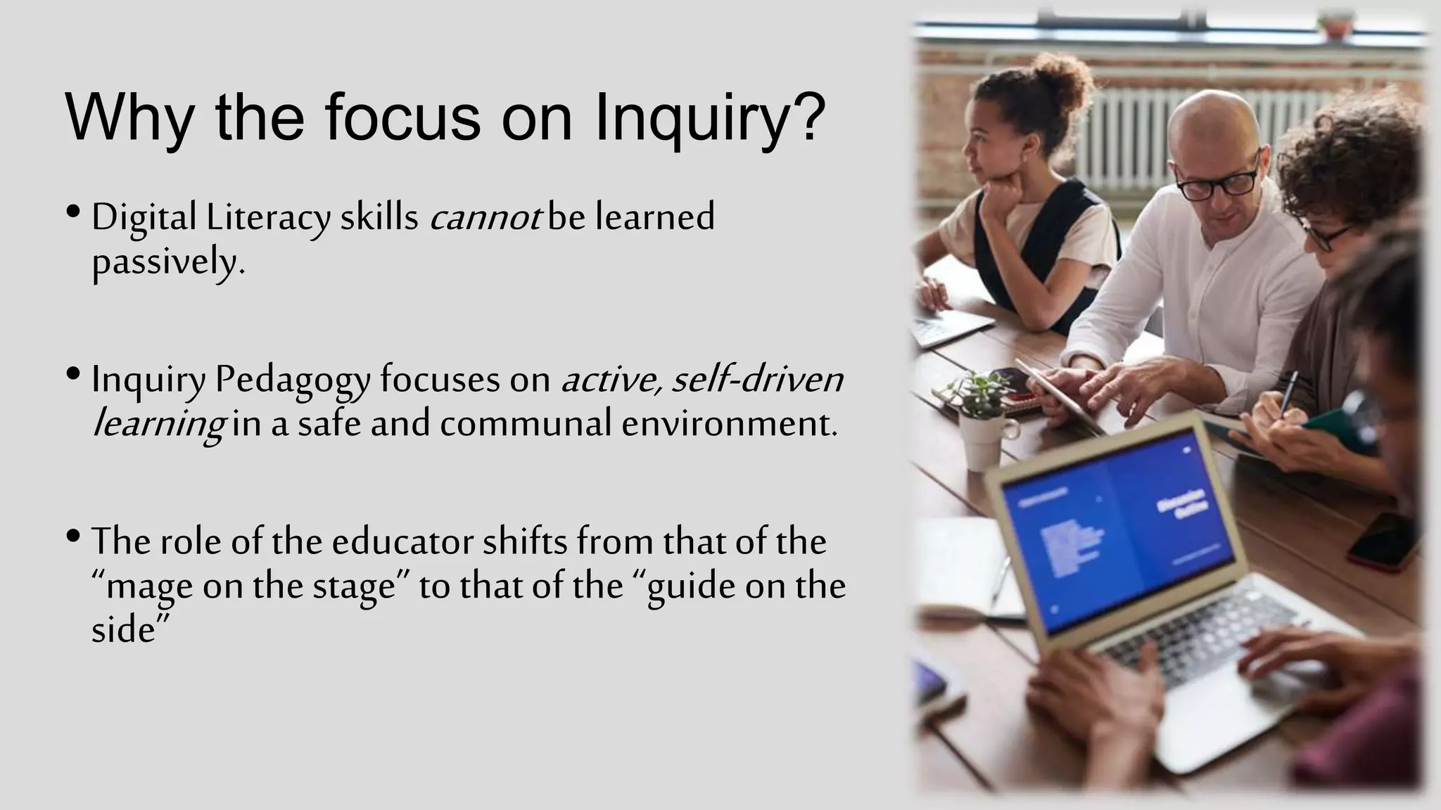 Why the focus on Inquiry?
• DigitalLiteracyskills cannotbe learned
passively.
• InquiryPedagogyfocuses onactive,self-driven
learningin a safe andcommunalenvironment.
• Therole of theeducatorshifts from thatof the
“mage onthestage” tothatof the“guideonthe
side”
 
