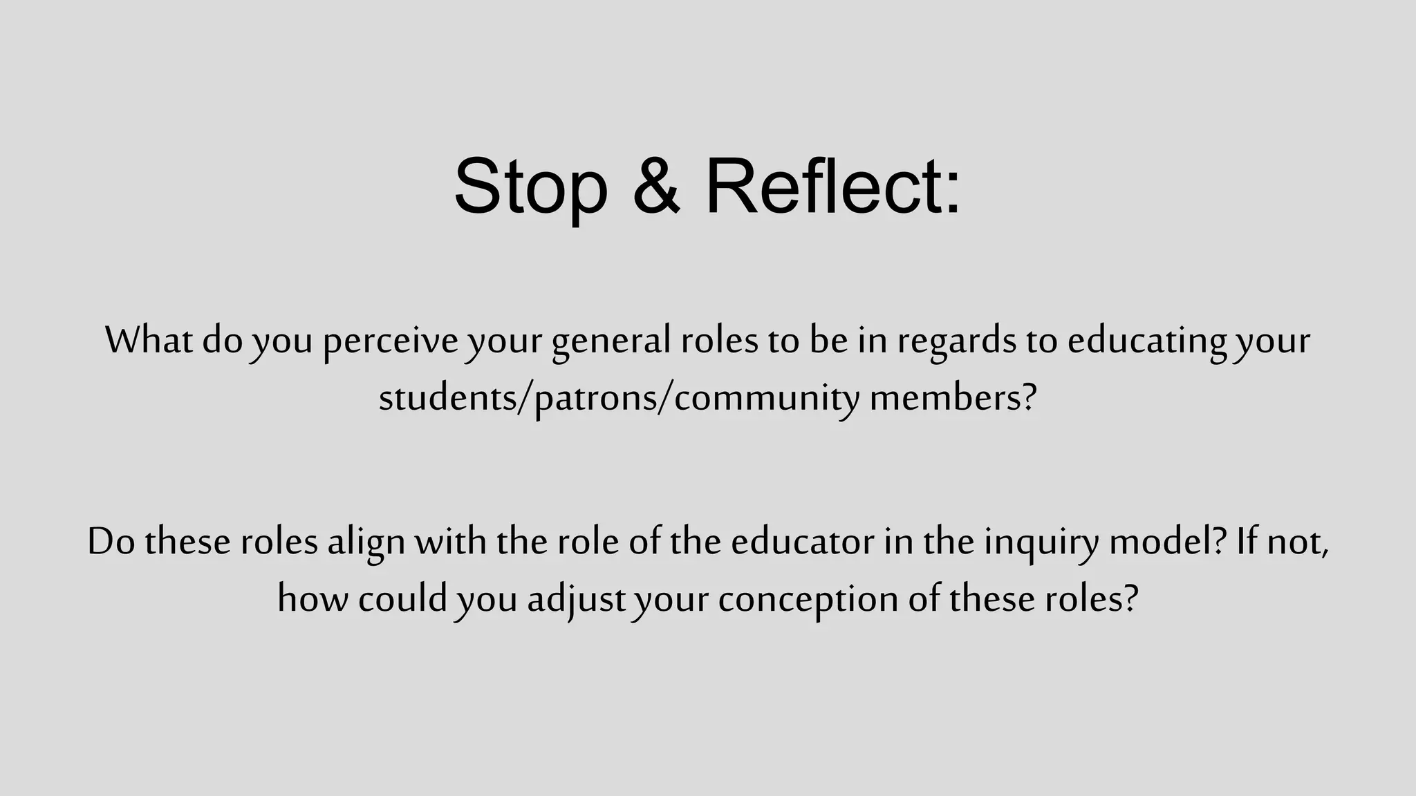 Stop & Reflect:
What do you perceive your general roles to be in regards to educatingyour
students/patrons/communitymembers?
Do these rolesalignwith the role of the educator in the inquiry model? If not,
how could you adjustyour conceptionof these roles?
 