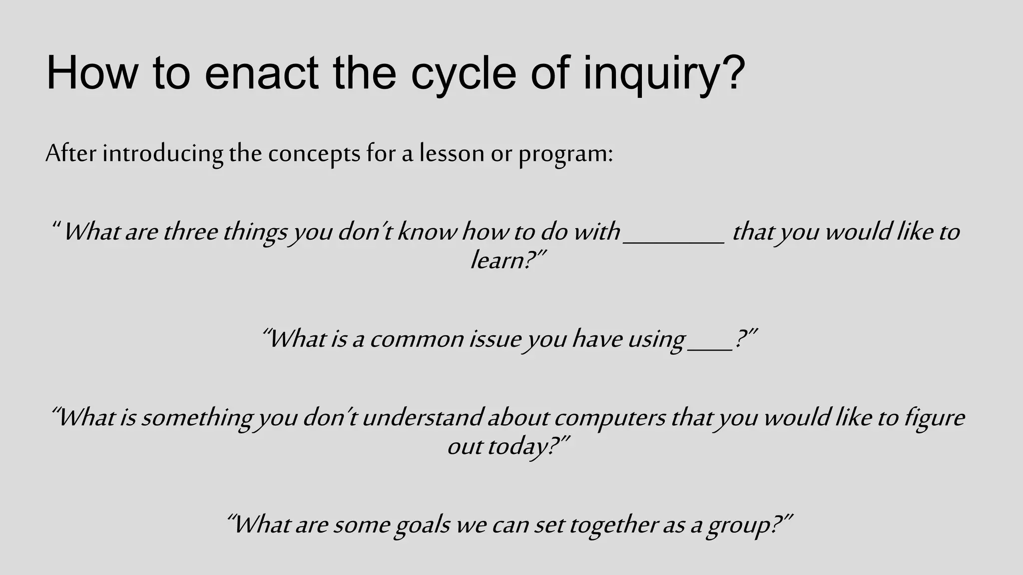 How to enact the cycle of inquiry?
After introducingthe concepts for a lesson or program:
“Whatarethreethingsyoudon’tknowhowtodowith_________ thatyouwouldliketo
learn?”
“Whatisacommonissueyouhaveusing____?”
“Whatissomethingyoudon’tunderstandaboutcomputersthatyouwouldliketofigure
outtoday?”
“Whataresomegoalswecansettogetherasagroup?”
 