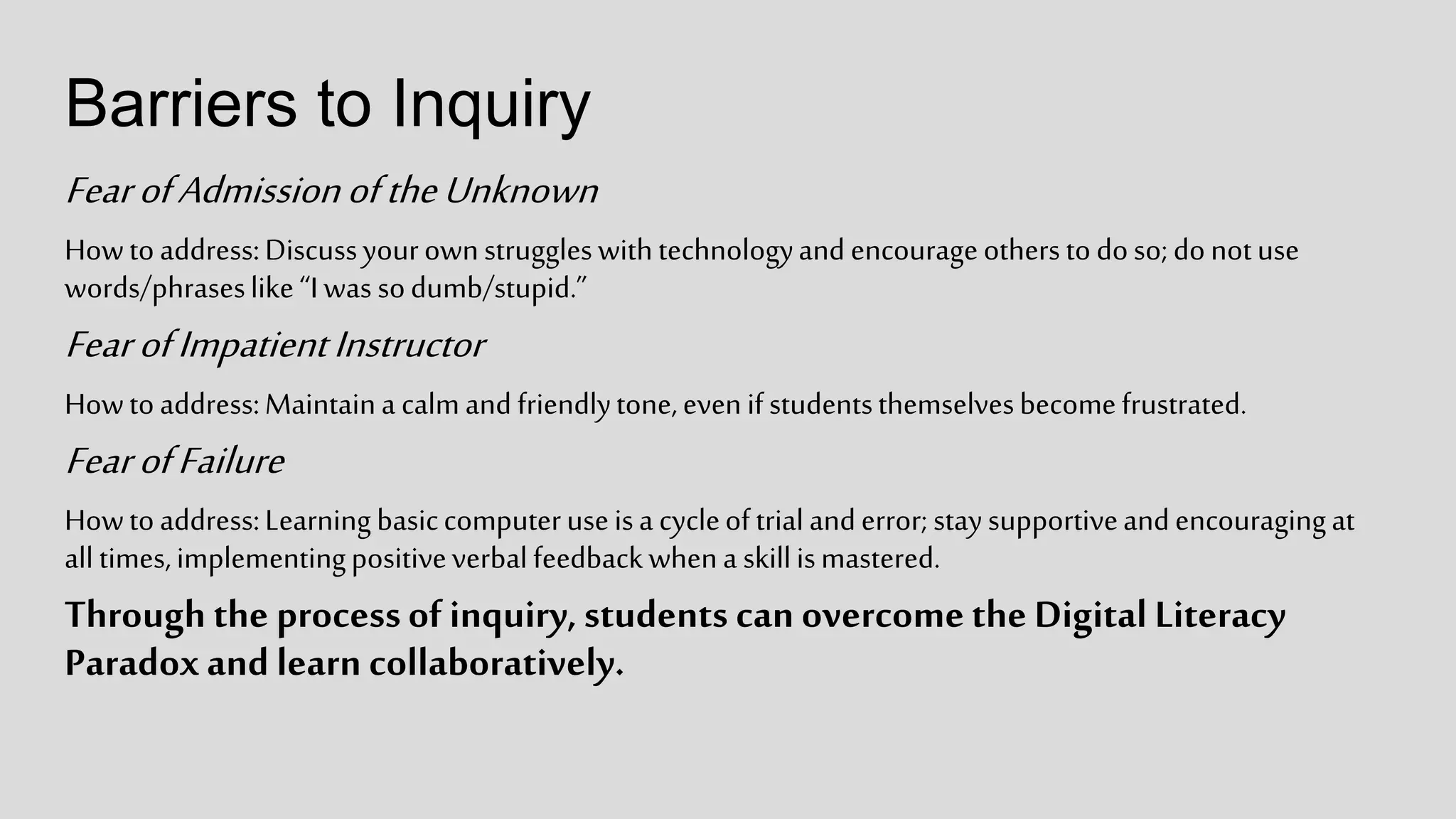 Barriers to Inquiry
FearofAdmissionoftheUnknown
Howtoaddress:Discussyourownstruggleswithtechnologyandencourageotherstodoso;donotuse
words/phraseslike“Iwas sodumb/stupid.”
FearofImpatientInstructor
Howtoaddress:Maintaina calmandfriendlytone,evenifstudentsthemselvesbecomefrustrated.
FearofFailure
Howtoaddress:Learningbasiccomputeruseisa cycleoftrialanderror;staysupportiveandencouragingat
alltimes,implementingpositiveverbalfeedbackwhena skillismastered.
Through the processof inquiry, students can overcomethe Digital Literacy
Paradoxand learn collaboratively.
 