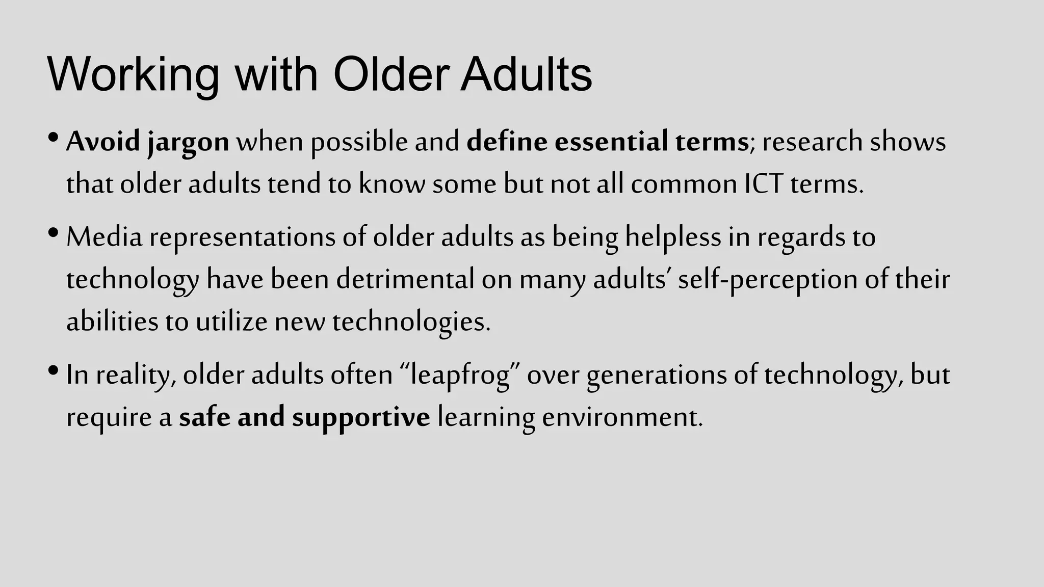 Working with Older Adults
•Avoid jargonwhen possibleand define essentialterms;research shows
thatolder adultstend to know some but notallcommon ICT terms.
•Media representationsof older adultsas beinghelplessin regards to
technology have been detrimentalon many adults’self-perceptionof their
abilities toutilizenew technologies.
•In reality,older adultsoften“leapfrog” over generationsof technology, but
require a safe and supportive learning environment.
 