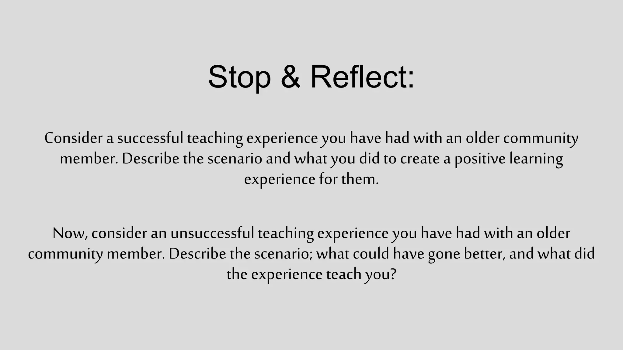 Stop & Reflect:
Consider a successful teaching experience you have had withan older community
member. Describe the scenario and what you did to create a positive learning
experience for them.
Now, consider an unsuccessfulteachingexperience youhave had withan older
communitymember. Describe thescenario; what could have gonebetter, and what did
the experienceteach you?
 