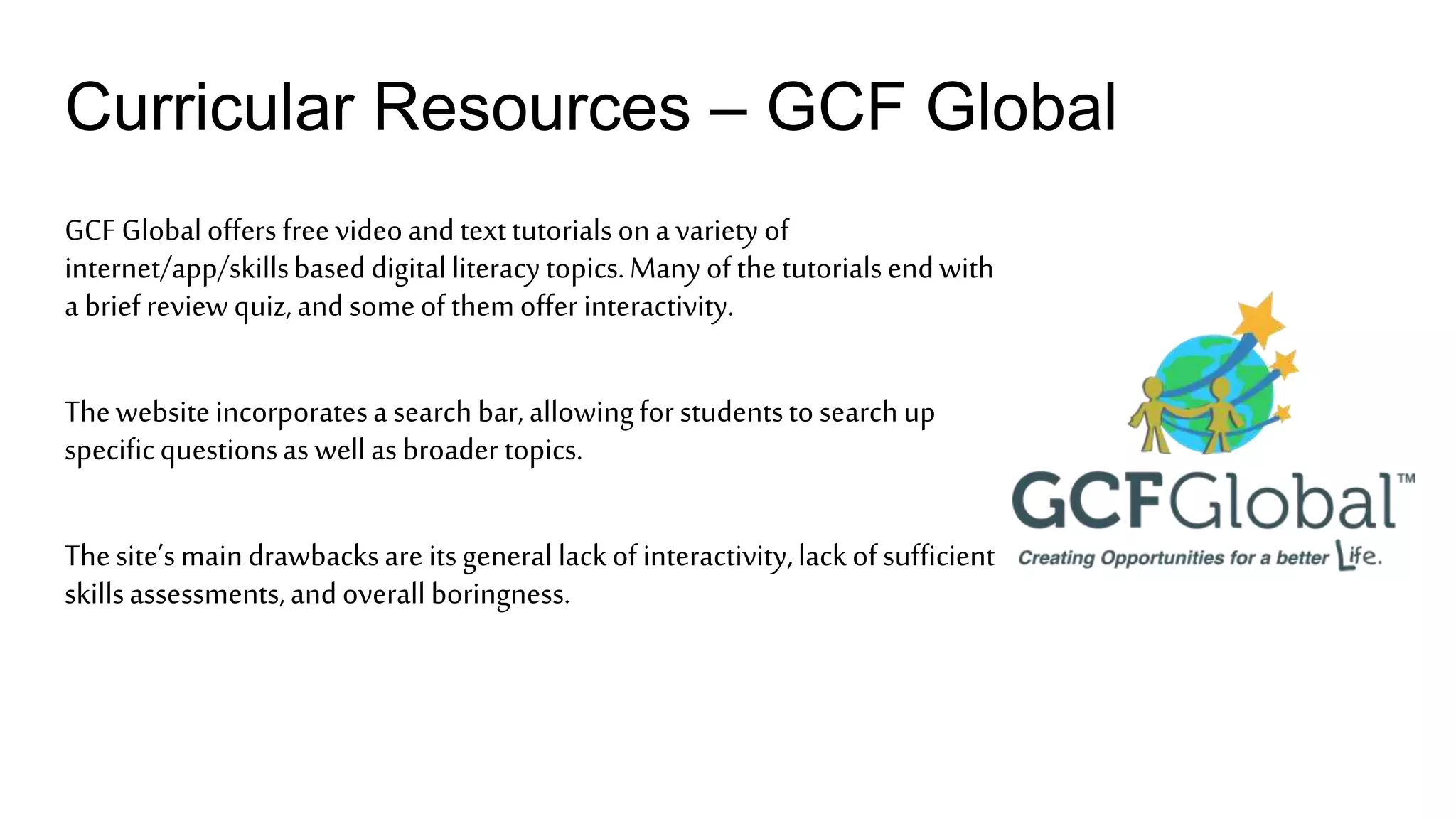 Curricular Resources – GCF Global
GCF Globaloffers free videoandtexttutorialsona variety of
internet/app/skillsbaseddigitalliteracytopics.Manyofthetutorialsendwith
a briefreviewquiz,andsomeofthemoffer interactivity.
Thewebsiteincorporatesa search bar,allowingforstudentstosearchup
specificquestionsas wellas broader topics.
Thesite’smaindrawbacksare itsgeneral lackofinteractivity,lackofsufficient
skillsassessments,andoverallboringness.
 