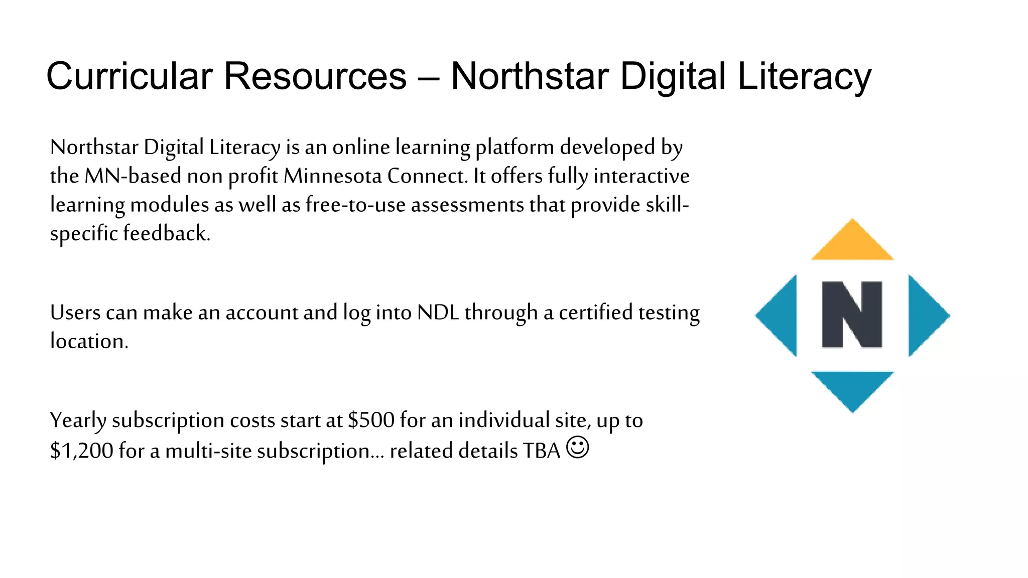 Curricular Resources – Northstar Digital Literacy
Northstar Digital Literacy is an online learningplatform developed by
the MN-based non profit Minnesota Connect. It offers fully interactive
learning modules as well as free-to-use assessments that provide skill-
specificfeedback.
Users can make an account and log into NDL through a certified testing
location.
Yearly subscription costs start at $500 for an individual site, up to
$1,200 for a multi-sitesubscription… related details TBA 
 