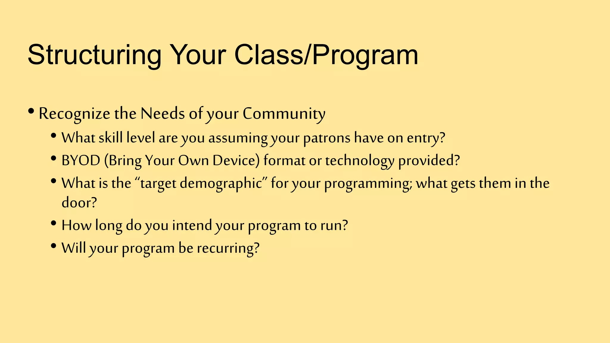 Structuring Your Class/Program
•Recognize the Needs of your Community
• What skill level are you assumingyour patrons have on entry?
• BYOD (Bring Your Own Device) format or technology provided?
• What is the “target demographic” for your programming; whatgets themin the
door?
• How long do you intendyour program to run?
• Will your program be recurring?
 
