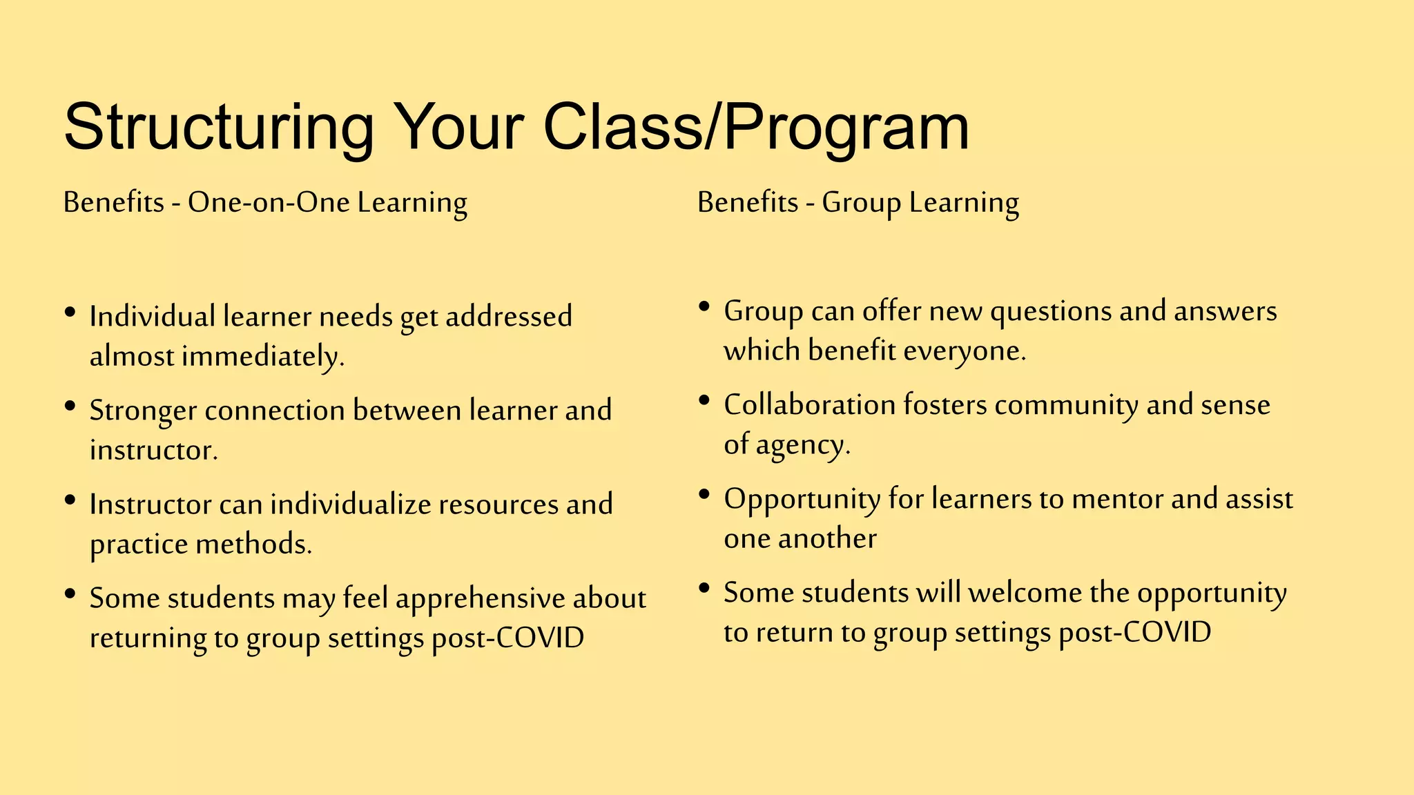 Structuring Your Class/Program
Benefits -One-on-One Learning
• Individual learner needs get addressed
almost immediately.
• Stronger connection between learner and
instructor.
• Instructor can individualize resources and
practice methods.
• Some students may feel apprehensive about
returning to group settings post-COVID
Benefits -Group Learning
• Group can offer new questions and answers
which benefit everyone.
• Collaboration fosters community and sense
of agency.
• Opportunity for learners to mentor and assist
one another
• Some students willwelcome the opportunity
to return to group settings post-COVID
 