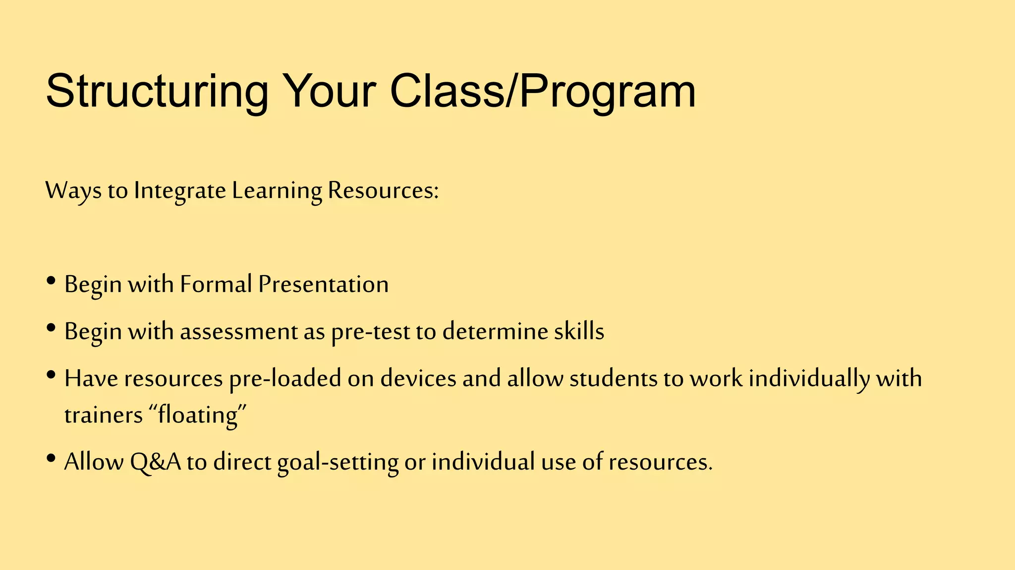 Structuring Your Class/Program
Ways to IntegrateLearningResources:
• Begin withFormal Presentation
• Begin withassessmentas pre-test to determineskills
• Have resources pre-loaded on devices and allow studentsto work individuallywith
trainers “floating”
• Allow Q&A to direct goal-settingor individual use of resources.
 