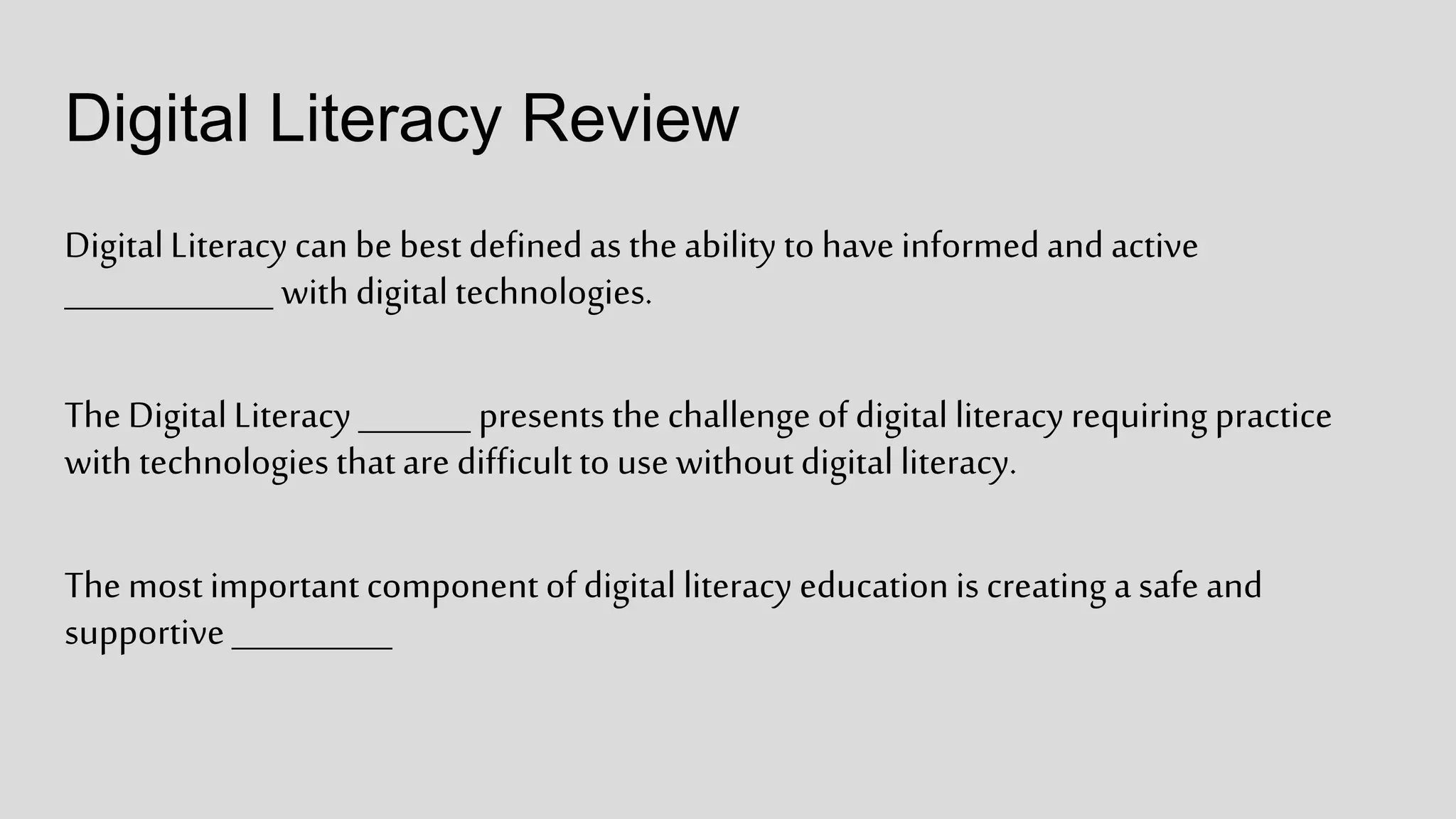 Digital Literacy Review
DigitalLiteracy can be best definedas theability to have informedand active
_____________ withdigital technologies.
The DigitalLiteracy _______ presents the challengeof digital literacyrequiring practice
withtechnologies thatare difficultto use withoutdigital literacy.
The most important component of digital literacy educationis creating a safe and
supportive __________
 