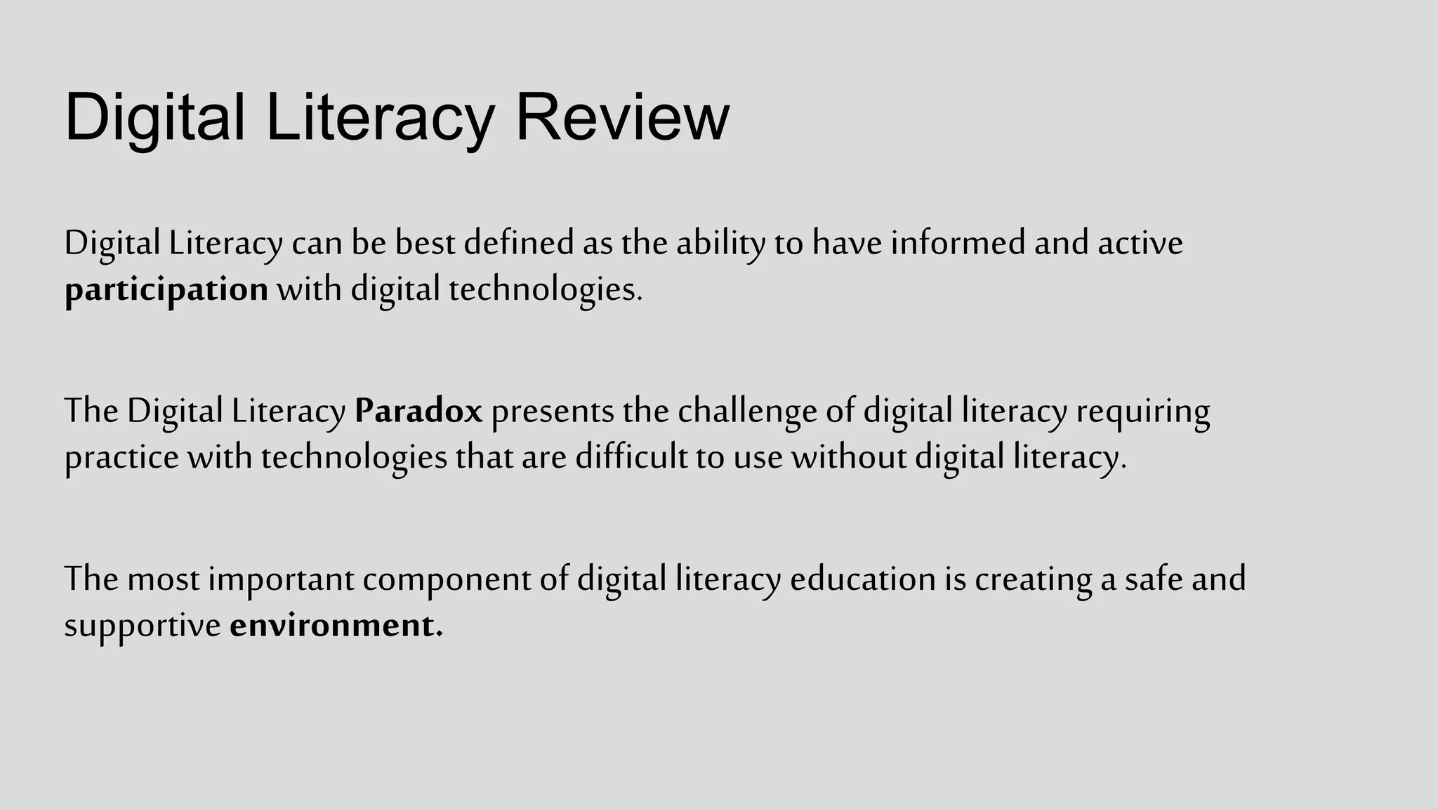 Digital Literacy Review
DigitalLiteracy can be best definedas theability to have informedand active
participationwith digital technologies.
The DigitalLiteracy Paradox presents the challengeof digital literacy requiring
practice with technologiesthatare difficultto use withoutdigital literacy.
The most important component of digital literacy educationis creating a safe and
supportive environment.
 