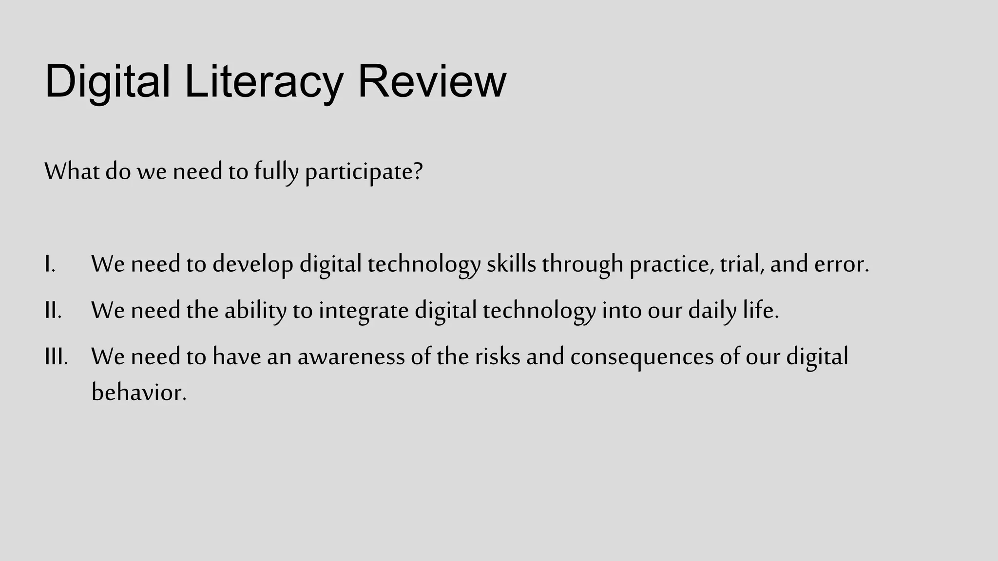 Digital Literacy Review
Whatdo we needto fully participate?
I. We needto develop digital technologyskills throughpractice, trial, and error.
II. We needthe ability to integratedigital technologyintoour daily life.
III. We needto have an awareness of the risks and consequences of our digital
behavior.
 