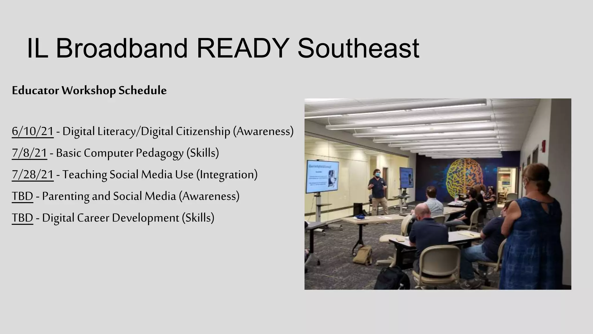 IL Broadband READY Southeast
Educator Workshop Schedule
6/10/21-DigitalLiteracy/DigitalCitizenship(Awareness)
7/8/21- BasicComputerPedagogy(Skills)
7/28/21-TeachingSocialMediaUse(Integration)
TBD-ParentingandSocialMedia(Awareness)
TBD-DigitalCareer Development(Skills)
 