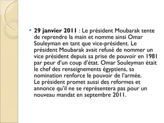 29 janvier 2011  : Le président Moubarak tente de reprendre la main et nomme ainsi Omar Souleyman en tant que vice-président. Le président Moubarak avait refusé de nommer un vice président depuis sa prise de pouvoir en 1981 par peur d’un coup d’état. Omar Souleyman était le chef des renseignements égyptiens, sa nomination renforce le pouvoir de l’armée. Le président promet aussi des reformes et annonce qu’il ne se représentera pas pour un nouveau mandat en septembre 2011. 
